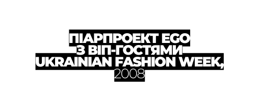 ПІАРПРОЕКТ EGO З ВІП ГОСТЯМИ UKRAINIAN FASHION WEEK 2008