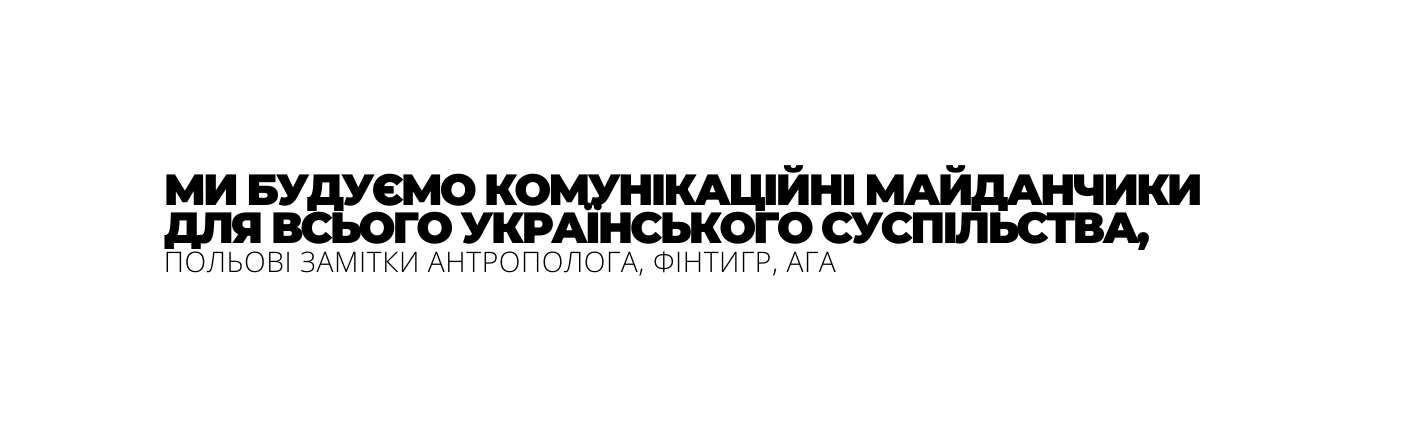 МИ БУДУЄМО КОМУНІКАЦІЙНІ МАЙДАНЧИКИ ДЛЯ ВСЬОГО УКРАЇНСЬКОГО СУСПІЛЬСТВА ПОЛЬОВІ ЗАМІТКИ АНТРОПОЛОГА ФІНТИГР АГА