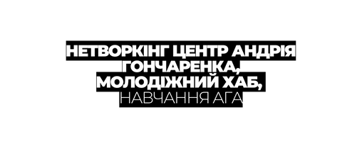 НЕТВОРКІНГ ЦЕНТР АНДРІЯ ГОНЧАРЕНКА МОЛОДІЖНИЙ ХАБ НАВЧАННЯ АГА