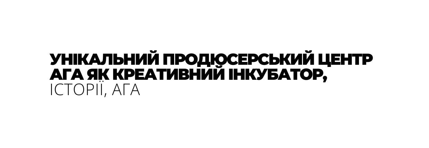 УНІКАЛЬНИЙ ПРОДЮСЕРСЬКИЙ ЦЕНТР АГА ЯК КРЕАТИВНИЙ ІНКУБАТОР ІСТОРІЇ АГА